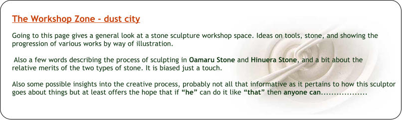 The Workshop Zone - dust city  Going to this page gives a general look at a stone sculpture workshop space. Ideas on tools, stone, and showing the progression of various works by way of illustration.   Also a few words describing the process of sculpting in Oamaru Stone and Hinuera Stone, and a bit about the  relative merits of the two types of stone. It is biased just a touch.  Also some possible insights into the creative process, probably not all that informative as it pertains to how this sculptor goes about things but at least offers the hope that if “he” can do it like “that” then anyone can..................