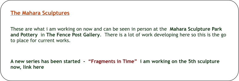 The Mahara Sculptures   These are what i am working on now and can be seen in person at the  Mahara Sculpture Park and Pottery  in The Fence Post Gallery.  There is a lot of work developing here so this is the go to place for current works.       A new series has been started  -  Fragments in Time  i am working on the 5th sculpture now, link here