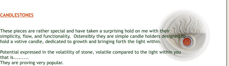 CANDLESTONES   These pieces are rather special and have taken a surprising hold on me with their simplicity, flow, and functionality.  Ostensibly they are simple candle holders designed to hold a votive candle, dedicated to growth and bringing forth the light within.  Potential expressed in the volatility of stone, volatile compared to the light within you that is......... They are proving very popular.